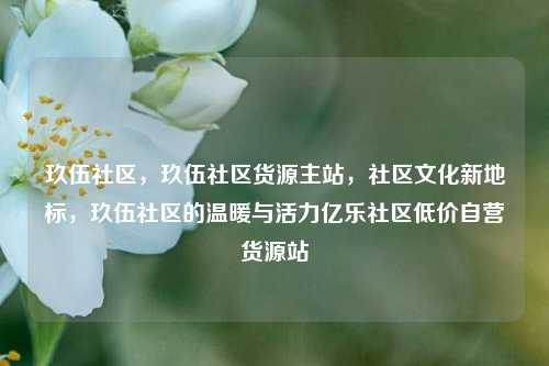 玖伍社区，玖伍社区货源主站，社区文化新地标	，玖伍社区的温暖与活力亿乐社区低价自营货源站  第1张