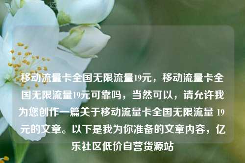 移动流量卡全国无限流量19元	，移动流量卡全国无限流量19元可靠吗，当然可以，请允许我为您创作一篇关于移动流量卡全国无限流量 19 元的文章。以下是我为你准备的文章内容	，亿乐社区低价自营货源站  第1张