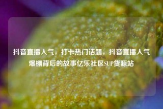 抖音直播人气，打卡热门话题，抖音直播人气爆棚背后的故事亿乐社区SUP货源站
