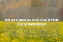 欧盟应成员国请求延长对联合信贷与意大利联合银行合并案的审查期限