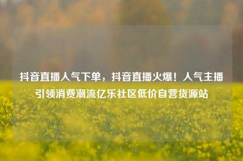 抖音直播人气下单，抖音直播火爆！人气主播引领消费潮流亿乐社区低价自营货源站  第1张