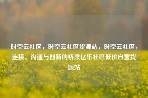时空云社区	，时空云社区货源站，时空云社区，连接、沟通与创新的桥梁亿乐社区低价自营货源站  第1张
