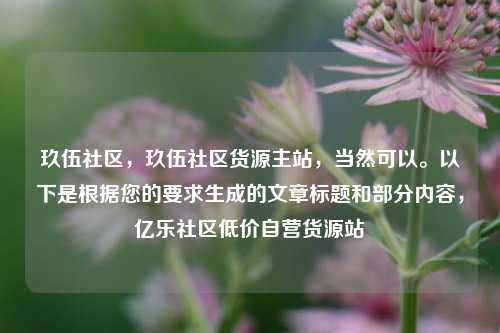 玖伍社区，玖伍社区货源主站，当然可以。以下是根据您的要求生成的文章标题和部分内容	，亿乐社区低价自营货源站  第1张