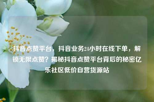 抖音点赞平台，抖音业务24小时在线下单，解锁无限点赞？揭秘抖音点赞平台背后的秘密亿乐社区低价自营货源站  第1张